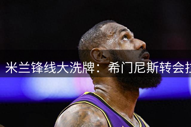 米兰锋线大洗牌：希门尼斯转会拉齐奥存疑 莱奥天价标吓退买家